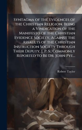 Cover image for Syntagma of the Evidences of the Christian Religion. Being a Vindication of the Manifesto of the Christian Evidence Society, Against the Assaults of the Christian Instruction Society Through Their Deputy, J. P. S., Commonly Reported to Be Dr. John Pye...