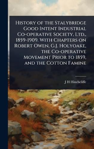 Cover image for History of the Stalybridge Good Intent Industrial Co-operative Society, Ltd., 1859-1909. With Chapters on Robert Owen, G.J. Holyoake, the Co-operative Movement Prior to 1859, and the Cotton Famine