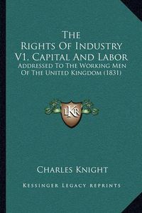 Cover image for The Rights of Industry V1, Capital and Labor: Addressed to the Working Men of the United Kingdom (1831)