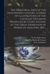Cover image for The Industrial Arts of the Nineteenth Century. A Series of Illustrations of the Choicest Specimens Produced by Every Nation, at the Great Exhibition of Works of Industry, 1851 ..; v. 2