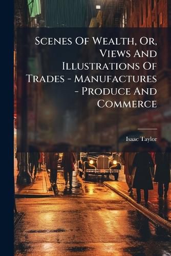 Cover image for Scenes Of Wealth, Or, Views And Illustrations Of Trades - Manufactures - Produce And Commerce