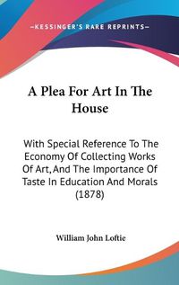 Cover image for A Plea for Art in the House: With Special Reference to the Economy of Collecting Works of Art, and the Importance of Taste in Education and Morals (1878)