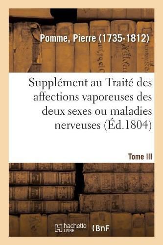 Supplement Au Traite Des Affections Vaporeuses Des Deux Sexes, Ou Maladies Nerveuses. Tome III