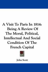 Cover image for A Visit to Paris in 1814: Being a Review of the Moral, Political, Intellectual and Social Condition of the French Capital