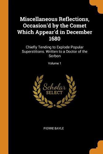 Miscellaneous Reflections, Occasion'd by the Comet Which Appear'd in December 1680: Chiefly Tending to Explode Popular Superstitions. Written to a Doctor of the Sorbon; Volume 1