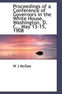 Cover image for Proceedings of a Conference of Governors in the White House, Washington, D. C., May 13-15, 1908