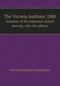 Cover image for The Victoria Institute, 1888 Summary of the Important Annual Meeting: Also the Address