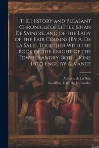 Cover image for The History and Pleasant Chronicle of Little Jehan De Saintre, and of the Lady of the Fair Cousins [By A. De La Sale]. Together With the Book of the Knight of the Tower, Landry. Both Done Into Engl. by A. Vance