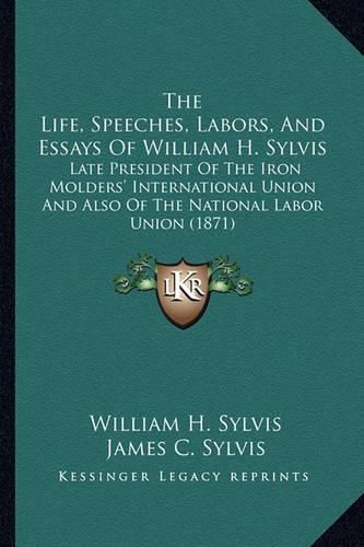 Cover image for The Life, Speeches, Labors, and Essays of William H. Sylvis: Late President of the Iron Molders' International Union and Also of the National Labor Union (1871)
