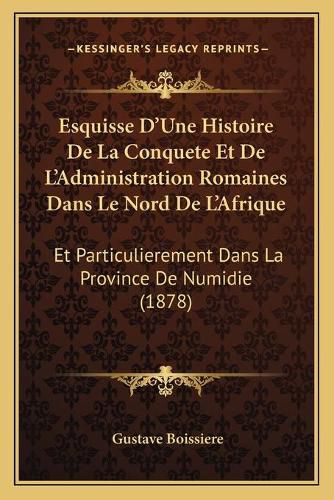 Esquisse D'Une Histoire de La Conquete Et de L'Administration Romaines Dans Le Nord de L'Afrique: Et Particulierement Dans La Province de Numidie (1878)