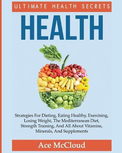 Cover image for Health: Ultimate Health Secrets: Strategies For Dieting, Eating Healthy, Exercising, Losing Weight, The Mediterranean Diet, Strength Training, And All About Vitamins, Minerals, And Supplements