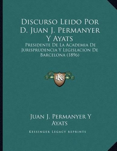 Discurso Leido Por D. Juan J. Permanyer y Ayats: Presidente de La Academia de Jurisprudencia y Legislacion de Barcelona (1896)