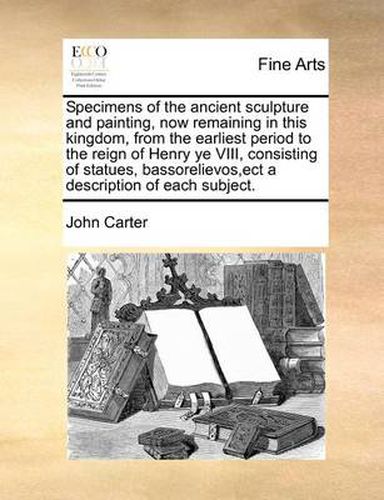 Cover image for Specimens of the Ancient Sculpture and Painting, Now Remaining in This Kingdom, from the Earliest Period to the Reign of Henry Ye VIII, Consisting of Statues, Bassorelievos, Ect a Description of Each Subject.