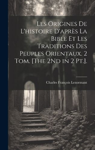 Cover image for Les Origines De L'histoire D'apres La Bible Et Les Traditions Des Peuples Orientaux. 2 Tom. [The 2Nd in 2 Pt.].