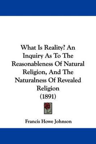 What Is Reality? an Inquiry as to the Reasonableness of Natural Religion, and the Naturalness of Revealed Religion (1891)