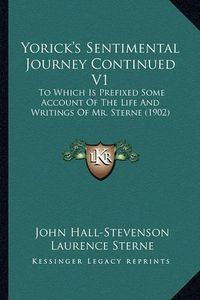 Cover image for Yorick's Sentimental Journey Continued V1 Yorick's Sentimental Journey Continued V1: To Which Is Prefixed Some Account of the Life and Writings Oto Which Is Prefixed Some Account of the Life and Writings of Mr. Sterne (1902) F Mr. Sterne (1902)