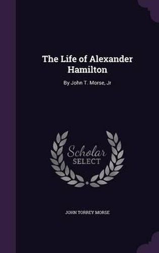 The Life of Alexander Hamilton: By John T. Morse, Jr