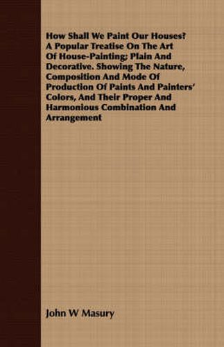 Cover image for How Shall We Paint Our Houses? a Popular Treatise on the Art of House-Painting; Plain and Decorative. Showing the Nature, Composition and Mode of Production of Paints and Painters' Colors, and Their Proper and Harmonious Combination and Arrangement