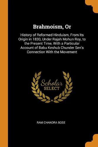 Brahmoism, or: History of Reformed Hinduism, from Its Origin in 1830, Under Rajah Mohun Roy, to the Present Time, with a Particular Account of Babu Keshub Chunder Sen's Connection with the Movement