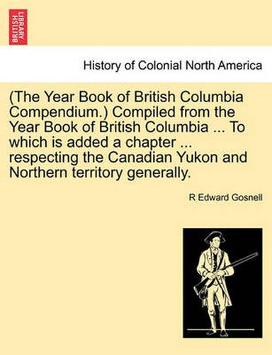 Cover image for (The Year Book of British Columbia Compendium.) Compiled from the Year Book of British Columbia ... to Which Is Added a Chapter ... Respecting the Canadian Yukon and Northern Territory Generally.