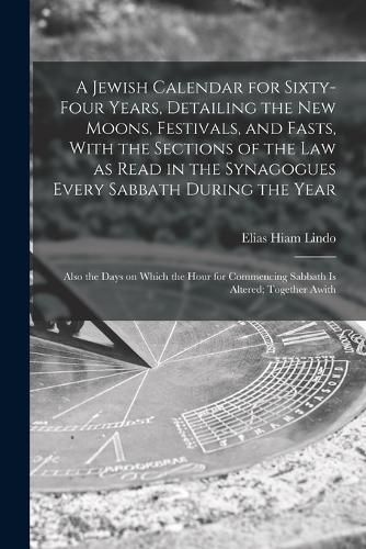 Cover image for A Jewish Calendar for Sixty-four Years, Detailing the new Moons, Festivals, and Fasts, With the Sections of the law as Read in the Synagogues Every Sabbath During the Year; Also the Days on Which the Hour for Commencing Sabbath is Altered; Together Awith