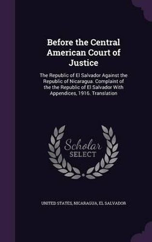 Cover image for Before the Central American Court of Justice: The Republic of El Salvador Against the Republic of Nicaragua. Complaint of the the Republic of El Salvador with Appendices, 1916. Translation