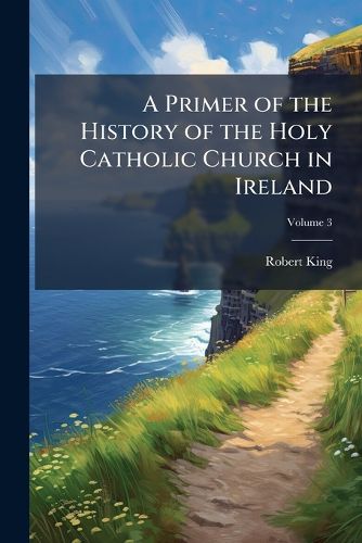 Cover image for A Primer of the History of the Holy Catholic Church in Ireland: From the Introduction of Christianity to the Formation of the Modern Irish Branch of the Church of Rome, Volume 3