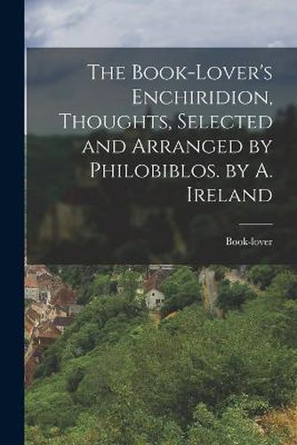Cover image for The Book-Lover's Enchiridion, Thoughts, Selected and Arranged by Philobiblos. by A. Ireland