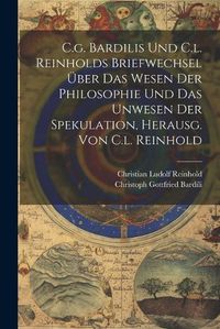 Cover image for C.g. Bardilis Und C.l. Reinholds Briefwechsel UEber Das Wesen Der Philosophie Und Das Unwesen Der Spekulation, Herausg. Von C.l. Reinhold