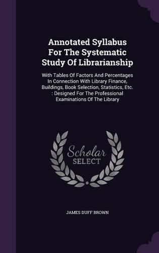 Annotated Syllabus for the Systematic Study of Librarianship: With Tables of Factors and Percentages in Connection with Library Finance, Buildings, Book Selection, Statistics, Etc.: Designed for the Professional Examinations of the Library