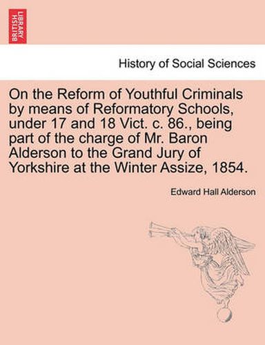 Cover image for On the Reform of Youthful Criminals by Means of Reformatory Schools, Under 17 and 18 Vict. C. 86., Being Part of the Charge of Mr. Baron Alderson to the Grand Jury of Yorkshire at the Winter Assize, 1854.