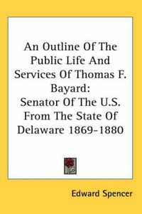 Cover image for An Outline of the Public Life and Services of Thomas F. Bayard: Senator of the U.S. from the State of Delaware 1869-1880