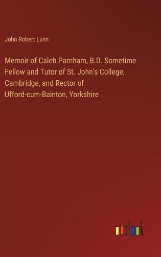 Memoir of Caleb Parnham, B.D. Sometime Fellow and Tutor of St. John's College, Cambridge, and Rector of Ufford-cum-Bainton, Yorkshire