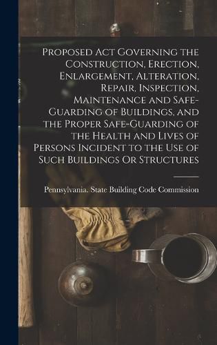 Cover image for Proposed Act Governing the Construction, Erection, Enlargement, Alteration, Repair, Inspection, Maintenance and Safe-Guarding of Buildings, and the Proper Safe-Guarding of the Health and Lives of Persons Incident to the Use of Such Buildings Or Structures