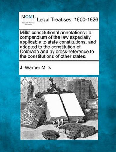 Cover image for Mills' Constitutional Annotations: A Compendium of the Law Especially Applicable to State Constitutions, and Adapted to the Constitution of Colorado and by Cross-Reference to the Constitutions of Other States.