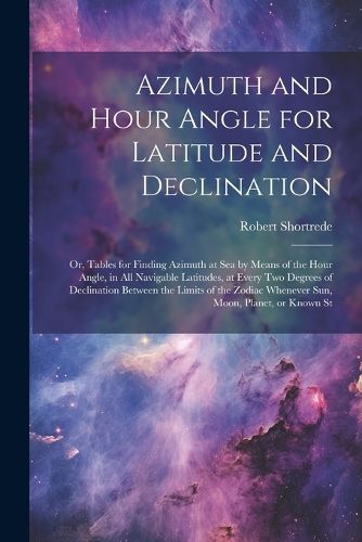 Cover image for Azimuth and Hour Angle for Latitude and Declination; or, Tables for Finding Azimuth at sea by Means of the Hour Angle, in all Navigable Latitudes, at Every two Degrees of Declination Between the Limits of the Zodiac Whenever sun, Moon, Planet, or Known St