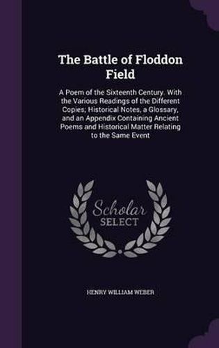 The Battle of Floddon Field: A Poem of the Sixteenth Century. with the Various Readings of the Different Copies; Historical Notes, a Glossary, and an Appendix Containing Ancient Poems and Historical Matter Relating to the Same Event