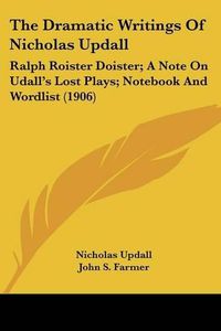 Cover image for The Dramatic Writings of Nicholas Updall: Ralph Roister Doister; A Note on Udall's Lost Plays; Notebook and Wordlist (1906)