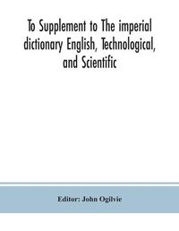 Cover image for To Supplement to The imperial dictionary English, Technological, and Scientific: Containing an Extensive Collection of words, Terms, and Phrases, in the Various Departments of Literature, Science and Art