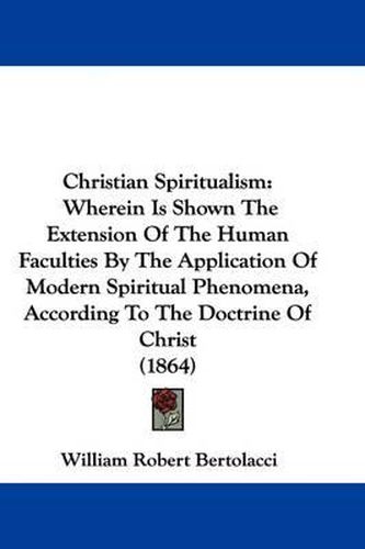 Cover image for Christian Spiritualism: Wherein Is Shown The Extension Of The Human Faculties By The Application Of Modern Spiritual Phenomena, According To The Doctrine Of Christ (1864)