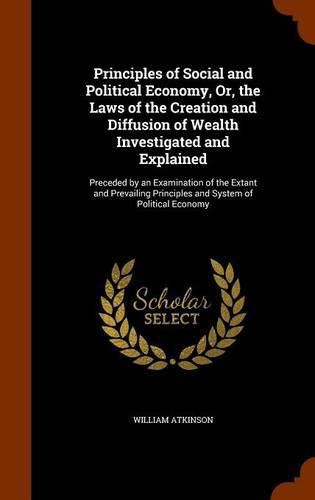 Principles of Social and Political Economy, Or, the Laws of the Creation and Diffusion of Wealth Investigated and Explained: Preceded by an Examination of the Extant and Prevailing Principles and System of Political Economy