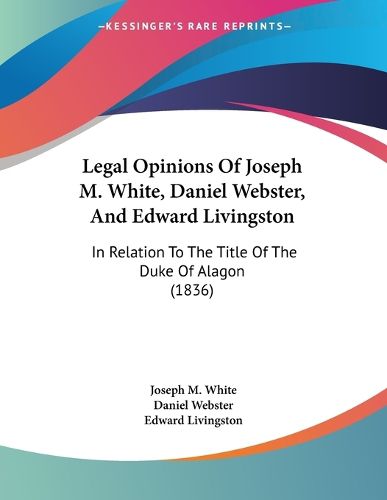 Cover image for Legal Opinions of Joseph M. White, Daniel Webster, and Edward Livingston: In Relation to the Title of the Duke of Alagon (1836)
