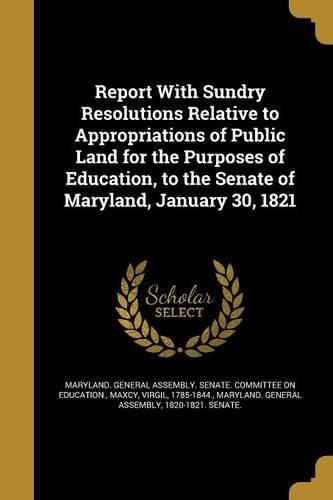 Cover image for Report With Sundry Resolutions Relative to Appropriations of Public Land for the Purposes of Education, to the Senate of Maryland, January 30, 1821