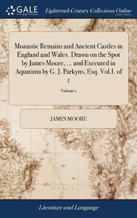 Cover image for Monastic Remains and Ancient Castles in England and Wales. Drawn on the Spot by James Moore, ... and Executed in Aquatinta by G. J. Parkyns, Esq. Vol.I. of 1; Volume 1