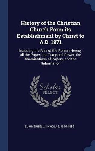 Cover image for History of the Christian Church Form Its Establishment by Christ to A.D. 1871: Including the Rise of the Roman Heresy, All the Popes, the Temporal Power, the Abominations of Popery, and the Reformation