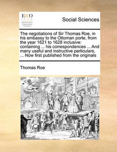 Cover image for The Negotiations of Sir Thomas Roe, in His Embassy to the Ottoman Porte, from the Year 1621 to 1628 Inclusive: Containing ... His Correspondences ... and Many Useful and Instructive Particulars, ... Now First Published from the Originals