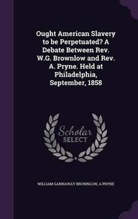 Cover image for Ought American Slavery to Be Perpetuated? a Debate Between REV. W.G. Brownlow and REV. A. Pryne. Held at Philadelphia, September, 1858