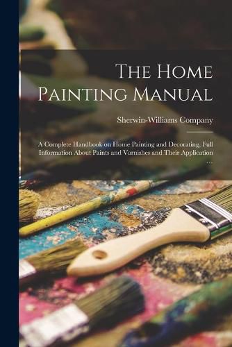 Cover image for The Home Painting Manual: a Complete Handbook on Home Painting and Decorating, Full Information About Paints and Varnishes and Their Application ...