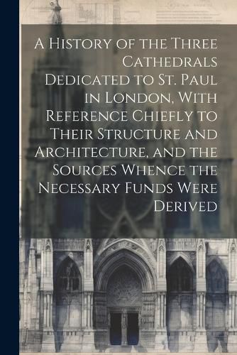 Cover image for A History of the Three Cathedrals Dedicated to St. Paul in London, With Reference Chiefly to Their Structure and Architecture, and the Sources Whence the Necessary Funds Were Derived