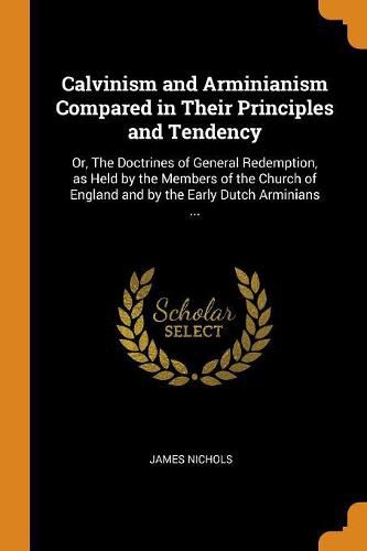 Calvinism and Arminianism Compared in Their Principles and Tendency: Or, the Doctrines of General Redemption, as Held by the Members of the Church of England and by the Early Dutch Arminians ...